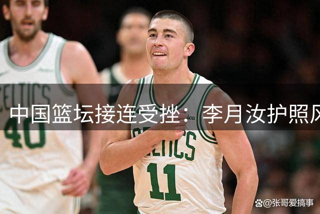 中国篮坛接连受挫：李月汝护照风波与男篮主场争议