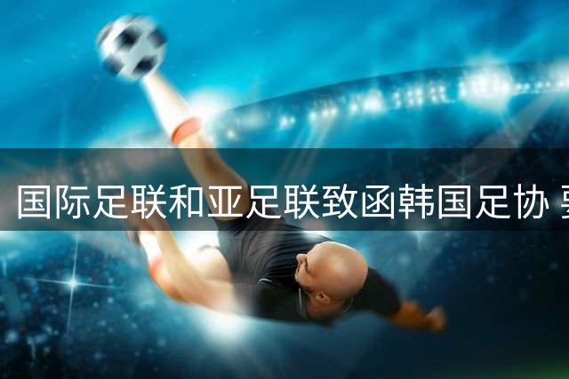 国际足联和亚足联致函韩国足协 要求提供最新进展